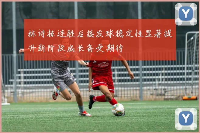 林诗栋连胜后接发球稳定性显著提升新阶段成长备受期待