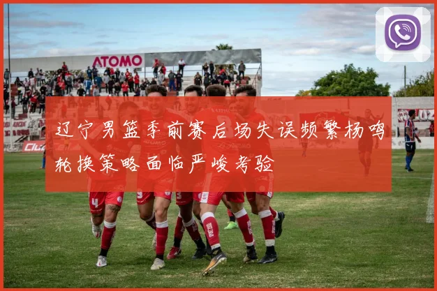 辽宁男篮季前赛后场失误频繁杨鸣轮换策略面临严峻考验