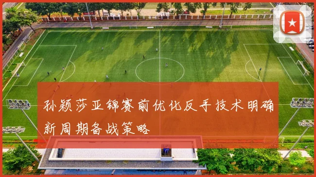 孙颖莎亚锦赛前优化反手技术明确新周期备战策略