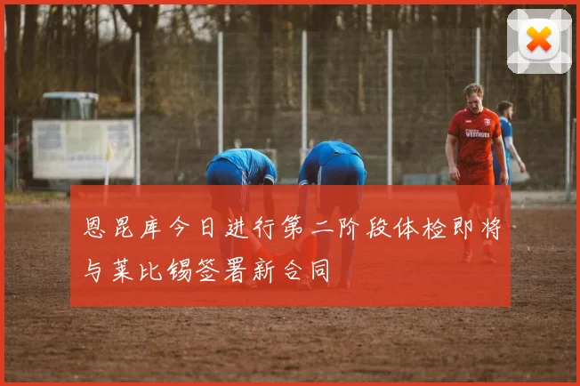 恩昆库今日进行第二阶段体检即将与莱比锡签署新合同