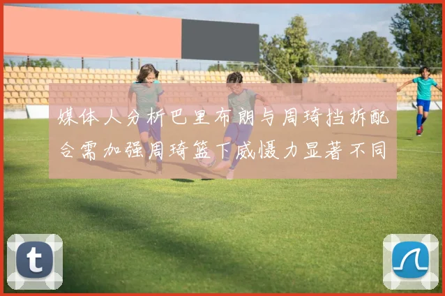 媒体人分析巴里布朗与周琦挡拆配合需加强周琦篮下威慑力显著不同于大秋