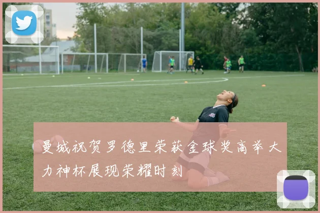曼城祝贺罗德里荣获金球奖高举大力神杯展现荣耀时刻